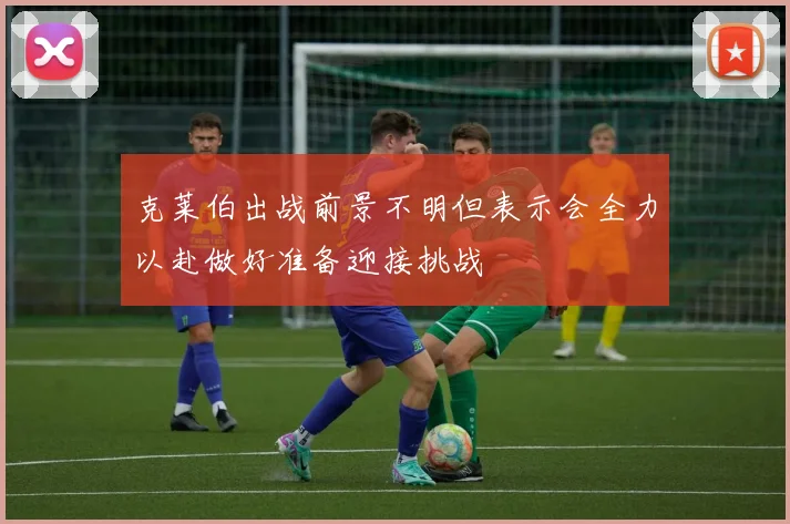 克莱伯出战前景不明但表示会全力以赴做好准备迎接挑战