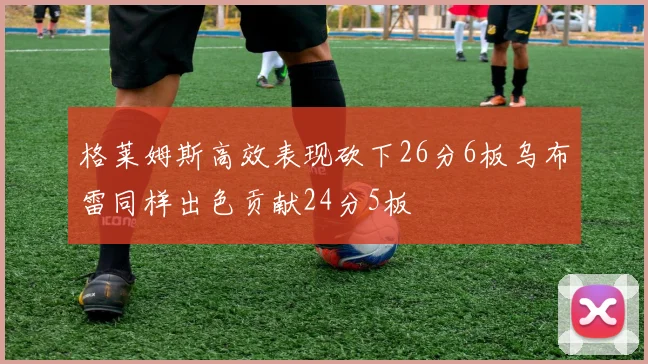 格莱姆斯高效表现砍下26分6板乌布雷同样出色贡献24分5板