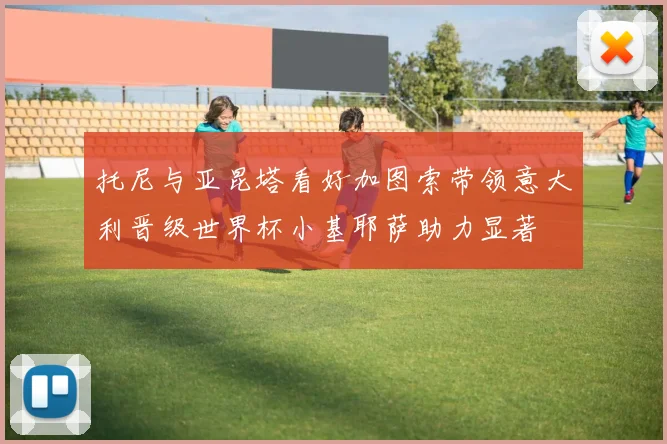 托尼与亚昆塔看好加图索带领意大利晋级世界杯小基耶萨助力显著