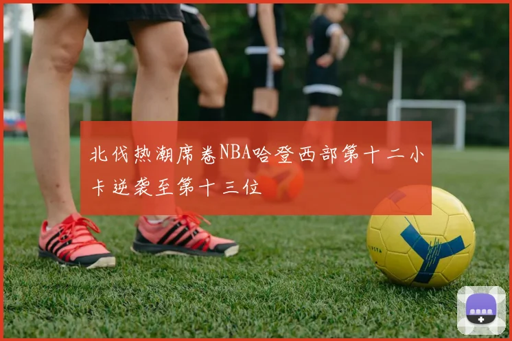 北伐热潮席卷NBA哈登西部第十二小卡逆袭至第十三位