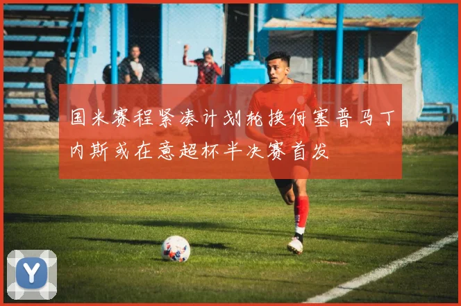 国米赛程紧凑计划轮换何塞普马丁内斯或在意超杯半决赛首发