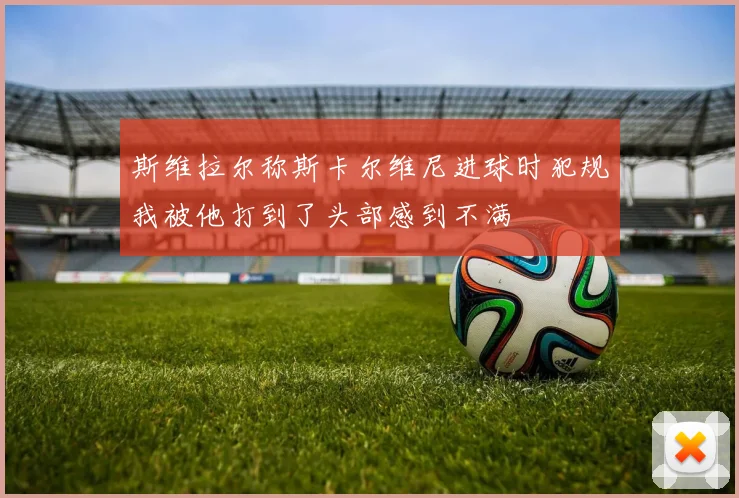 斯维拉尔称斯卡尔维尼进球时犯规我被他打到了头部感到不满