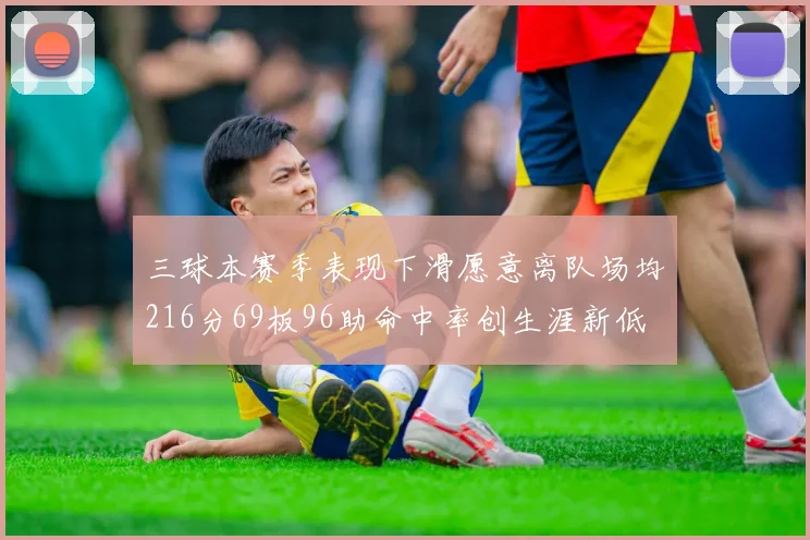 三球本赛季表现下滑愿意离队场均216分69板96助命中率创生涯新低