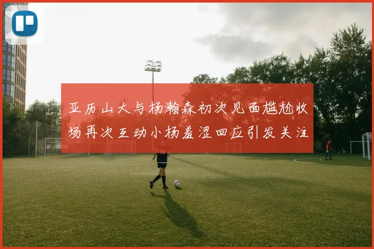 亚历山大与杨瀚森初次见面尴尬收场再次互动小杨羞涩回应引发关注
