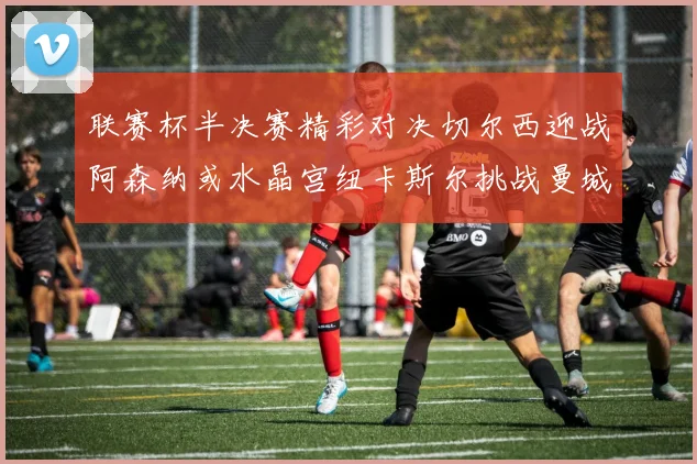 联赛杯半决赛精彩对决切尔西迎战阿森纳或水晶宫纽卡斯尔挑战曼城
