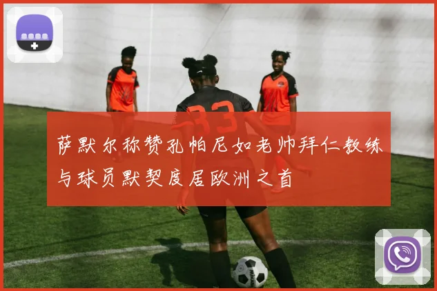 萨默尔称赞孔帕尼如老帅拜仁教练与球员默契度居欧洲之首