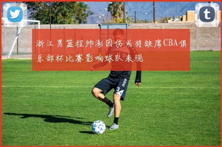 浙江男篮程帅澎因伤或将缺席CBA俱乐部杯比赛影响球队表现