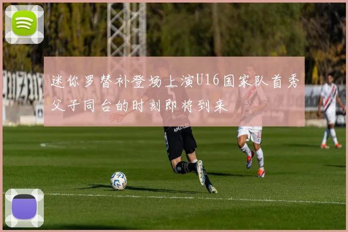 迷你罗替补登场上演U16国家队首秀父子同台的时刻即将到来