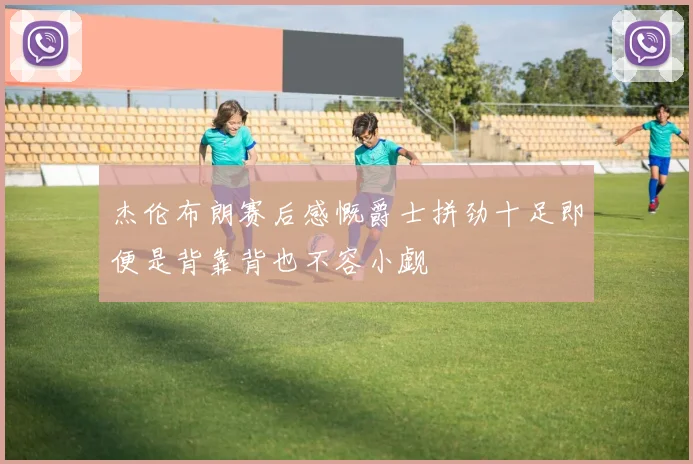 杰伦布朗赛后感慨爵士拼劲十足即便是背靠背也不容小觑