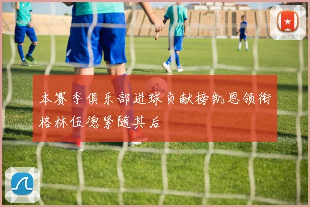 本赛季俱乐部进球贡献榜凯恩领衔格林伍德紧随其后