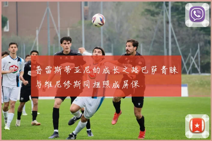 普雷斯蒂亚尼的成长之路巴萨青睐与维尼修斯同框照成屏保