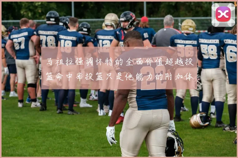 马祖拉强调怀特的全面价值超越投篮命中率投篮只是他能力的附加体现