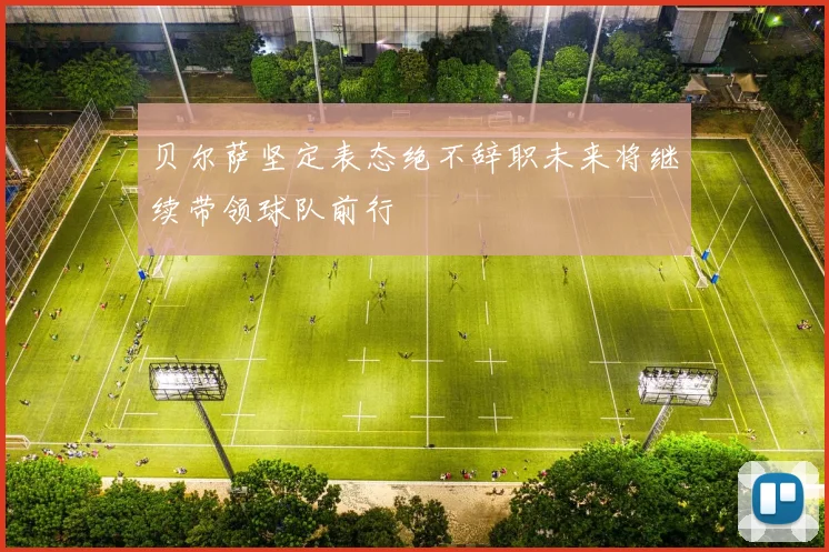 贝尔萨坚定表态绝不辞职未来将继续带领球队前行