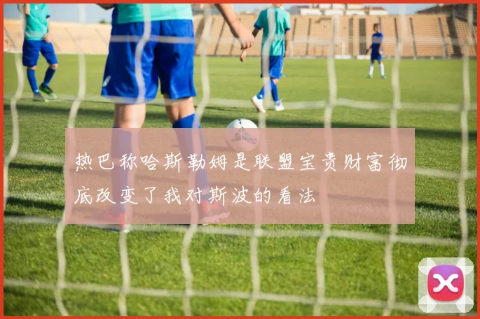 热巴称哈斯勒姆是联盟宝贵财富彻底改变了我对斯波的看法