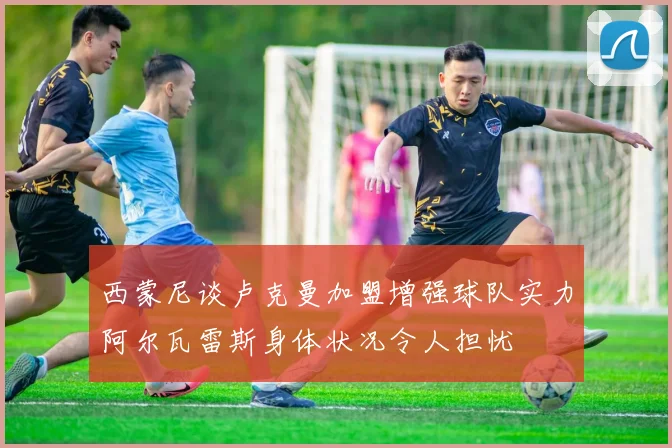 西蒙尼谈卢克曼加盟增强球队实力阿尔瓦雷斯身体状况令人担忧