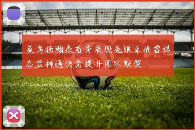 菜鸟杨瀚森首秀表现亮眼乐福雷诺各显神通仍需提升团队默契