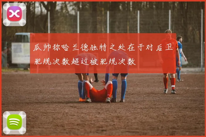 瓜帅称哈兰德独特之处在于对后卫犯规次数超过被犯规次数