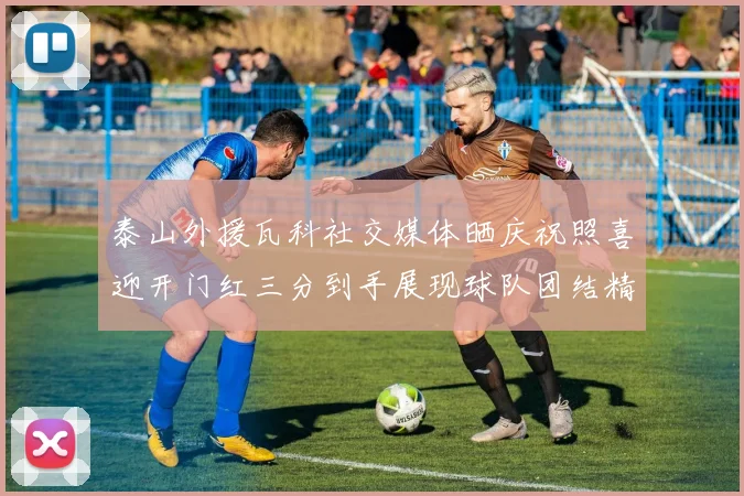 泰山外援瓦科社交媒体晒庆祝照喜迎开门红三分到手展现球队团结精神