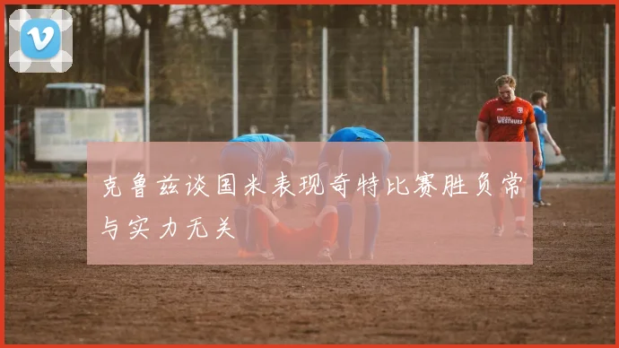 克鲁兹谈国米表现奇特比赛胜负常与实力无关
