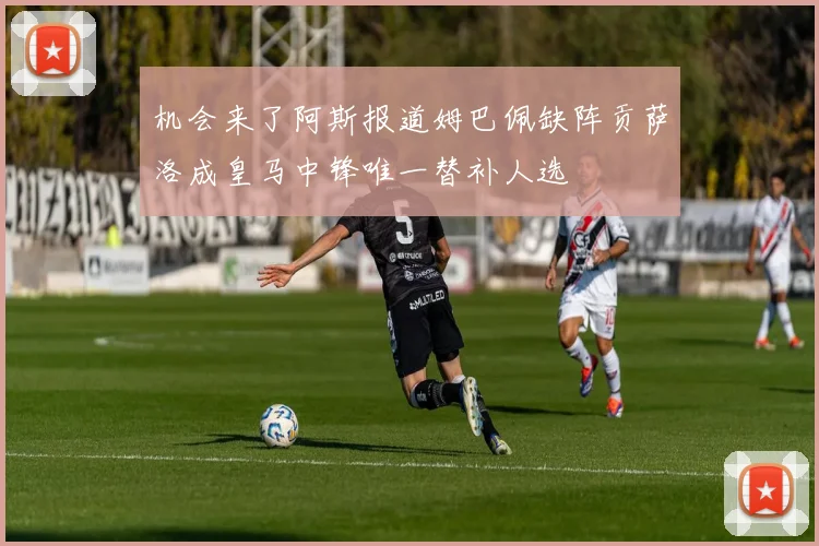 机会来了阿斯报道姆巴佩缺阵贡萨洛成皇马中锋唯一替补人选