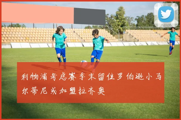 利物浦考虑赛季末留住罗伯逊小马尔蒂尼或加盟拉齐奥