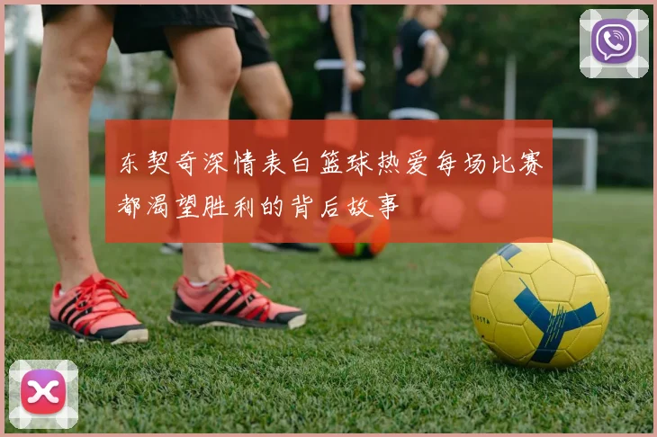 东契奇深情表白篮球热爱每场比赛都渴望胜利的背后故事