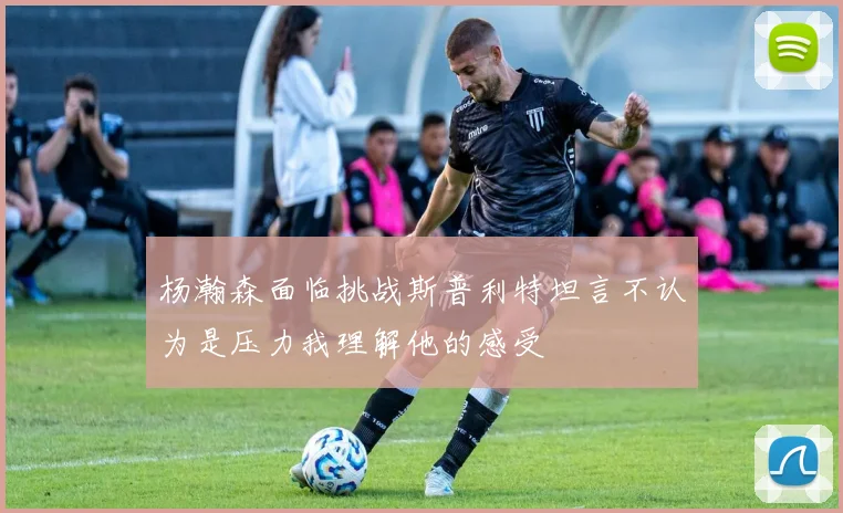 杨瀚森面临挑战斯普利特坦言不认为是压力我理解他的感受