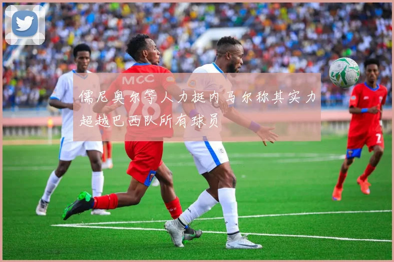 儒尼奥尔等人力挺内马尔称其实力超越巴西队所有球员