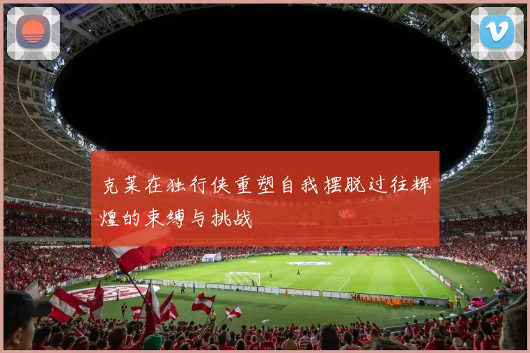 克莱在独行侠重塑自我摆脱过往辉煌的束缚与挑战