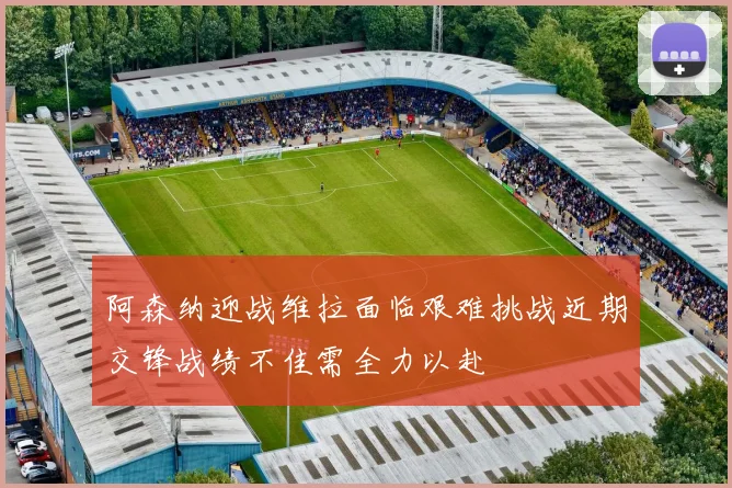 阿森纳迎战维拉面临艰难挑战近期交锋战绩不佳需全力以赴