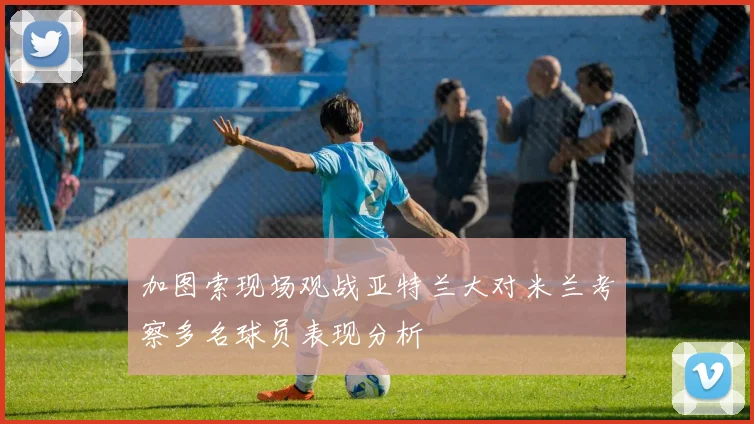 加图索现场观战亚特兰大对米兰考察多名球员表现分析