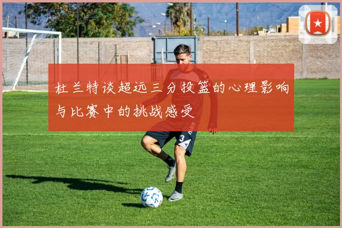 杜兰特谈超远三分投篮的心理影响与比赛中的挑战感受