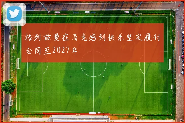 格列兹曼在马竞感到快乐坚定履行合同至2027年