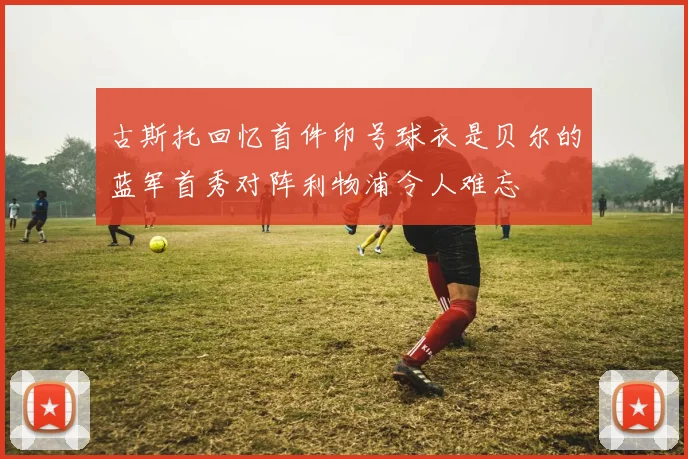 古斯托回忆首件印号球衣是贝尔的蓝军首秀对阵利物浦令人难忘