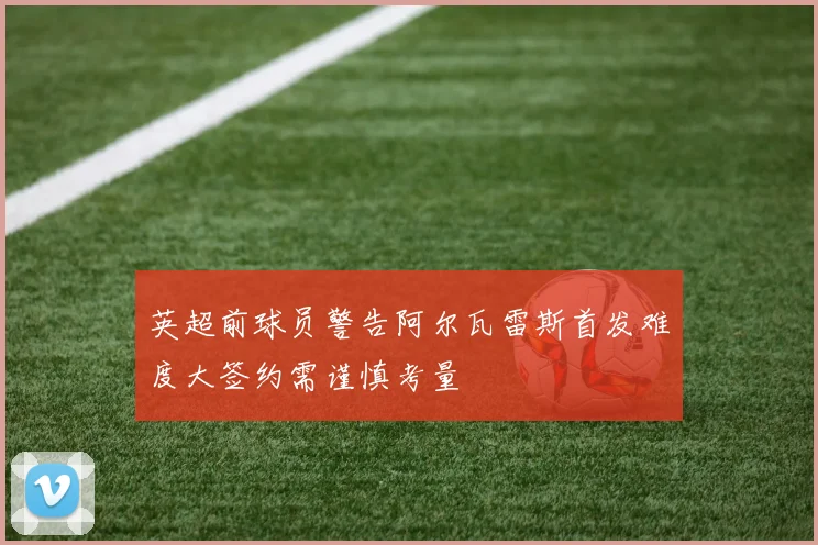 英超前球员警告阿尔瓦雷斯首发难度大签约需谨慎考量