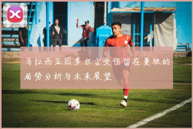 马拉西亚因多尔古受伤留在曼联的局势分析与未来展望