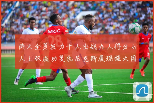 热火全员发力十人出战九人得分七人上双成功复仇尼克斯展现强大团队实力