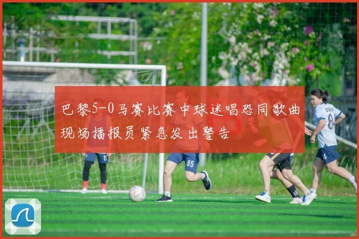 巴黎5-0马赛比赛中球迷唱恐同歌曲现场播报员紧急发出警告
