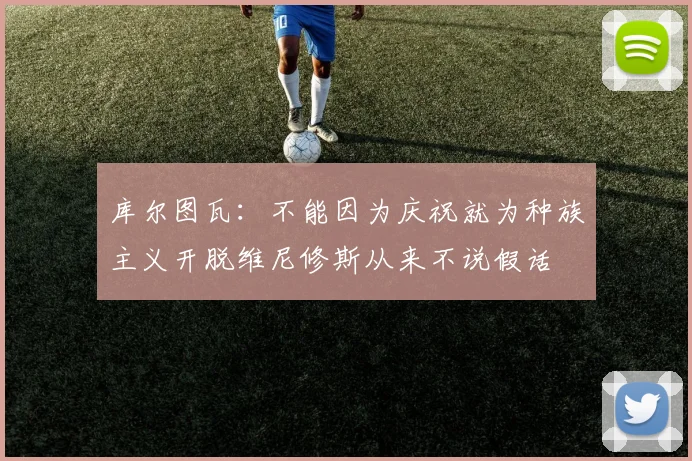 库尔图瓦：不能因为庆祝就为种族主义开脱维尼修斯从来不说假话