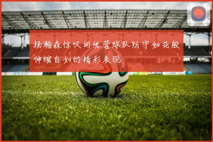 杨瀚森惊叹训练营球队防守如花般伸缩自如的精彩表现